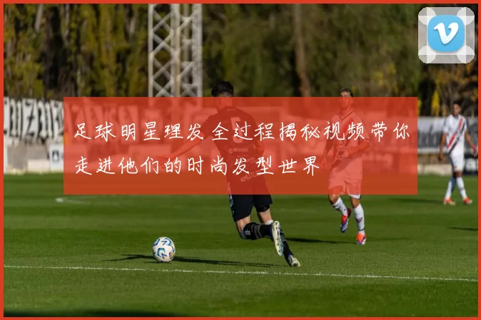 足球明星理发全过程揭秘视频带你走进他们的时尚发型世界