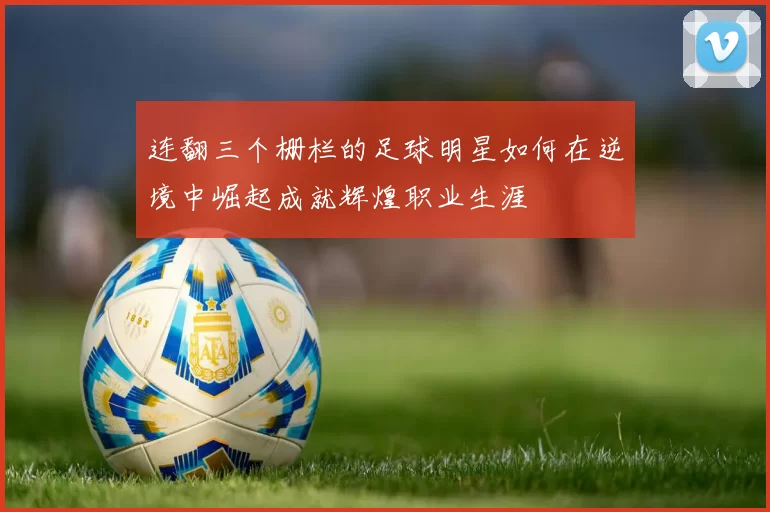 连翻三个栅栏的足球明星如何在逆境中崛起成就辉煌职业生涯