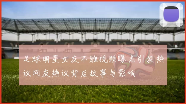 足球明星女友不雅视频曝光引发热议网友热议背后故事与影响