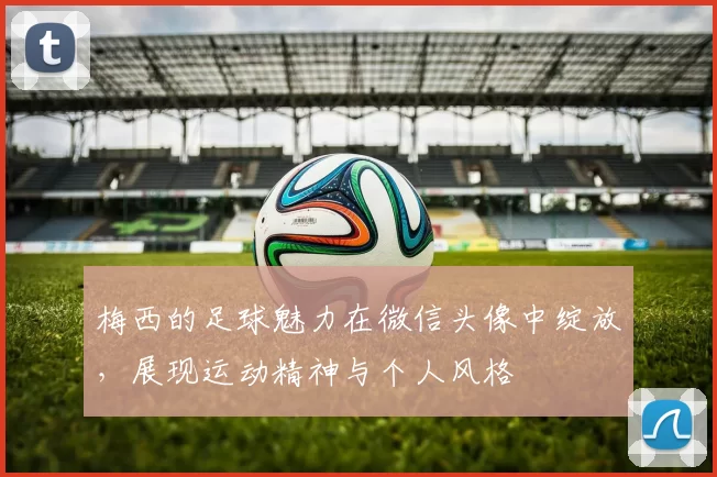 梅西的足球魅力在微信头像中绽放，展现运动精神与个人风格