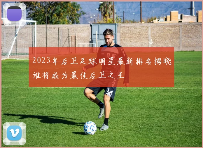 2023年后卫足球明星最新排名揭晓谁将成为最佳后卫之王