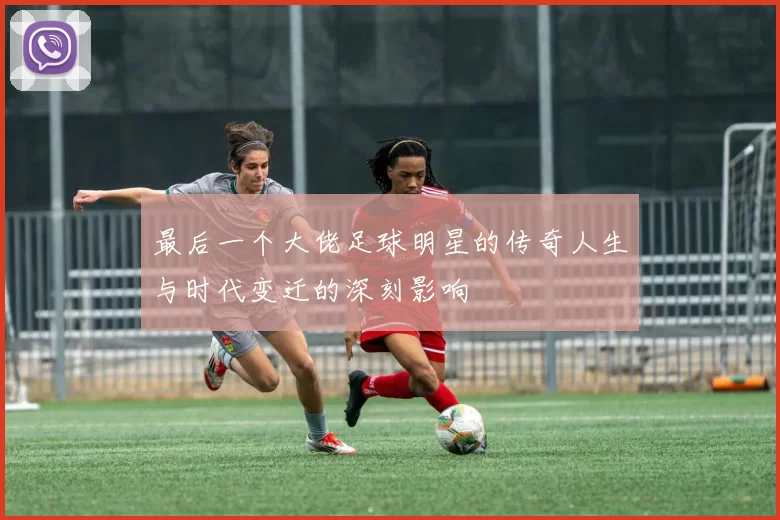 最后一个大佬足球明星的传奇人生与时代变迁的深刻影响