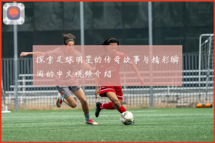 探索足球明星的传奇故事与精彩瞬间的中文视频介绍