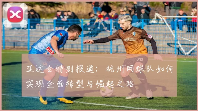 亚运会特别报道：杭州网球队如何实现全面转型与崛起之路