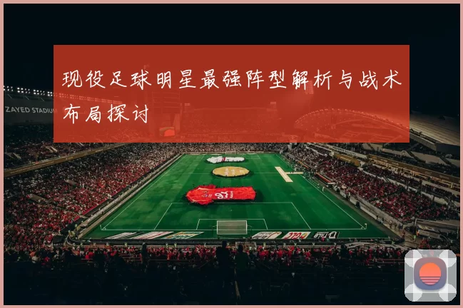 现役足球明星最强阵型解析与战术布局探讨