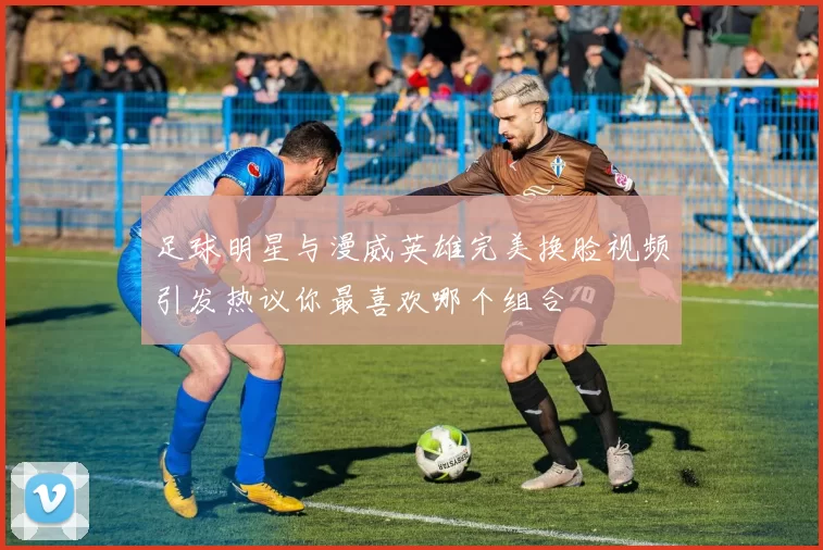 足球明星与漫威英雄完美换脸视频引发热议你最喜欢哪个组合