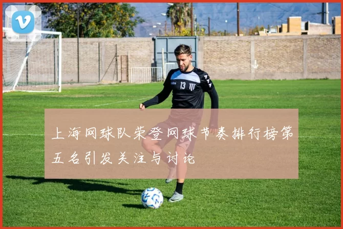 上海网球队荣登网球节奏排行榜第五名引发关注与讨论