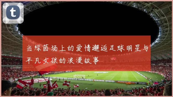 当绿茵场上的爱情邂逅足球明星与平凡女孩的浪漫故事