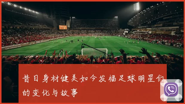 昔日身材健美如今发福足球明星们的变化与故事