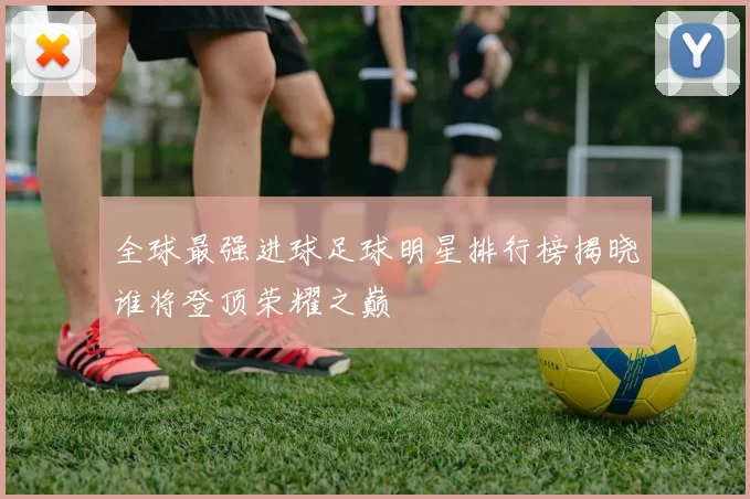 全球最强进球足球明星排行榜揭晓谁将登顶荣耀之巅