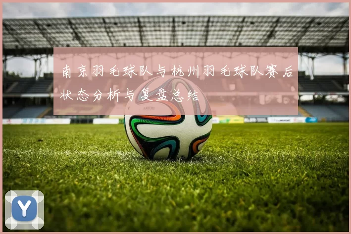 南京羽毛球队与杭州羽毛球队赛后状态分析与复盘总结