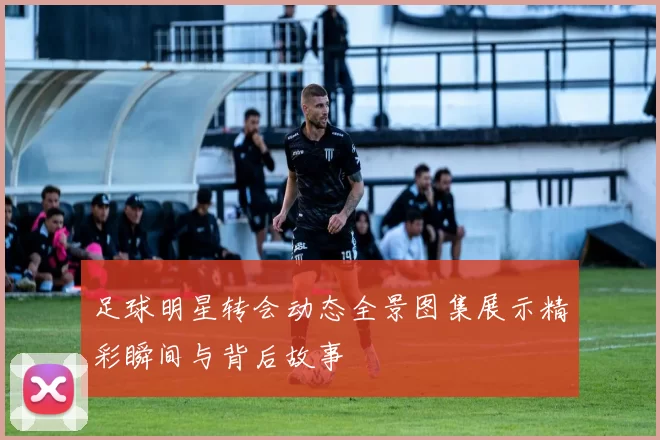 足球明星转会动态全景图集展示精彩瞬间与背后故事