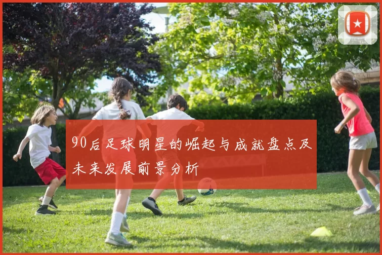90后足球明星的崛起与成就盘点及未来发展前景分析