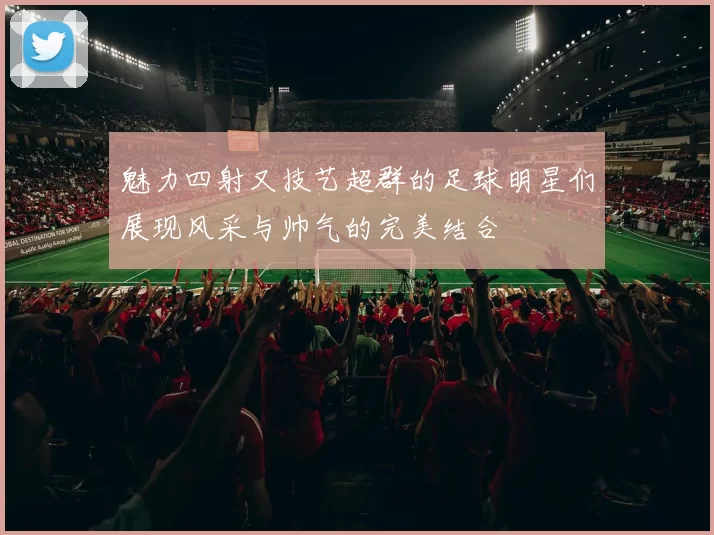 魅力四射又技艺超群的足球明星们展现风采与帅气的完美结合