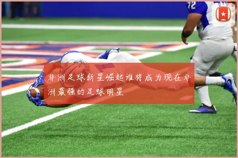 非洲足球新星崛起谁将成为现在非洲最强的足球明星