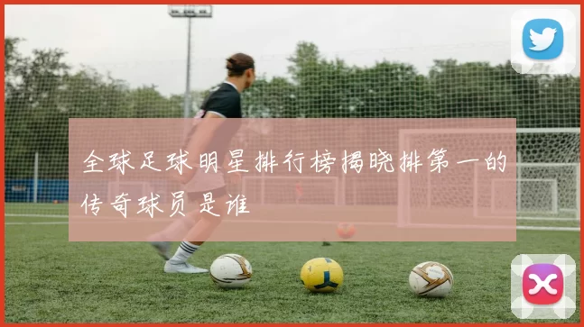 全球足球明星排行榜揭晓排第一的传奇球员是谁