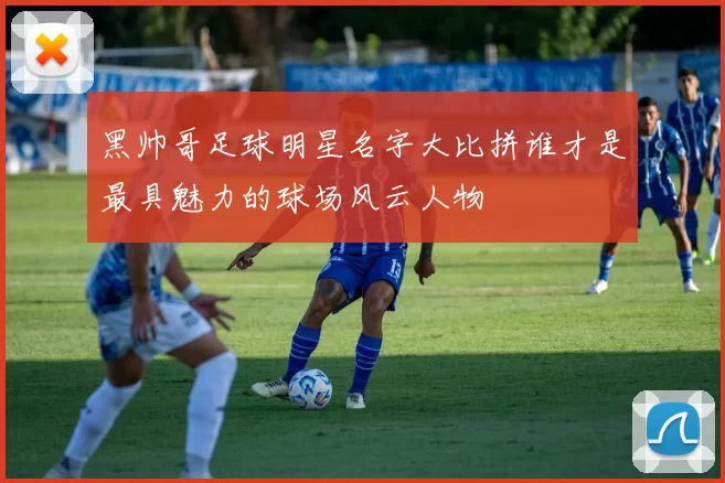 黑帅哥足球明星名字大比拼谁才是最具魅力的球场风云人物