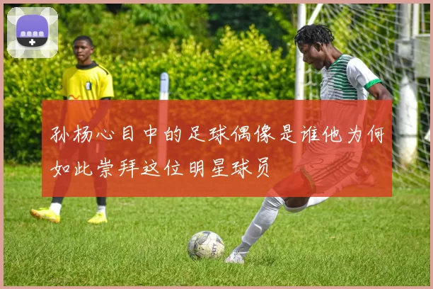 孙杨心目中的足球偶像是谁他为何如此崇拜这位明星球员