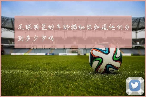 足球明星的年龄揭秘你知道他们分别多少岁吗