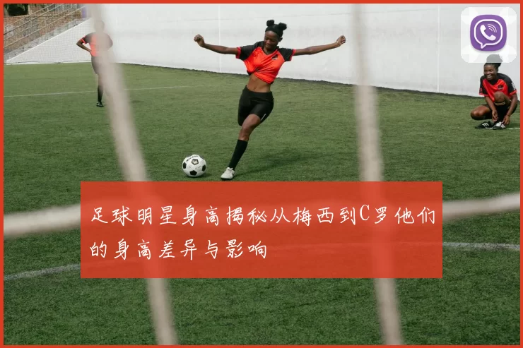 足球明星身高揭秘从梅西到C罗他们的身高差异与影响