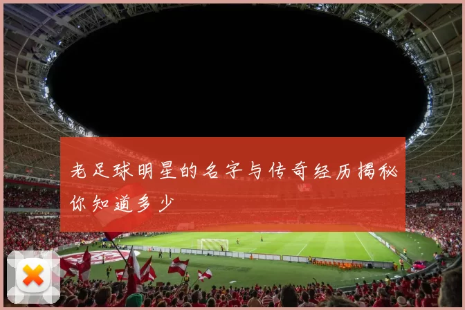 老足球明星的名字与传奇经历揭秘你知道多少