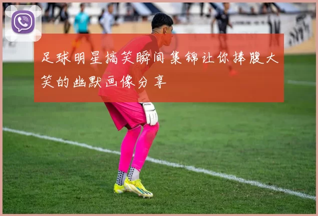 足球明星搞笑瞬间集锦让你捧腹大笑的幽默画像分享