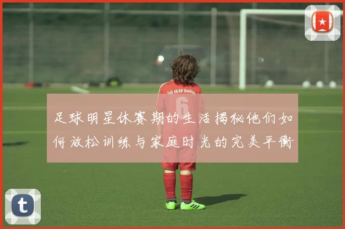 足球明星休赛期的生活揭秘他们如何放松训练与家庭时光的完美平衡